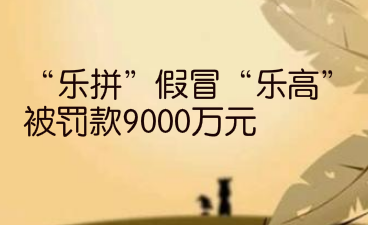 “乐拼”假冒“乐高”，被罚款9000万元